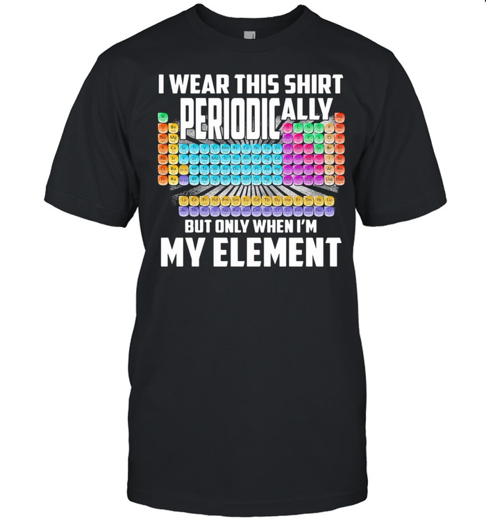 I Wear This Shirt Periodically But Only When I’m My Element Chemistry shirt