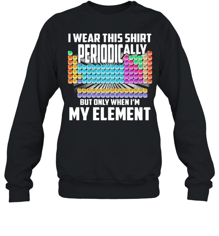 I Wear This  Periodically But Only When I’m My Element Chemistry shirt Unisex Sweatshirt