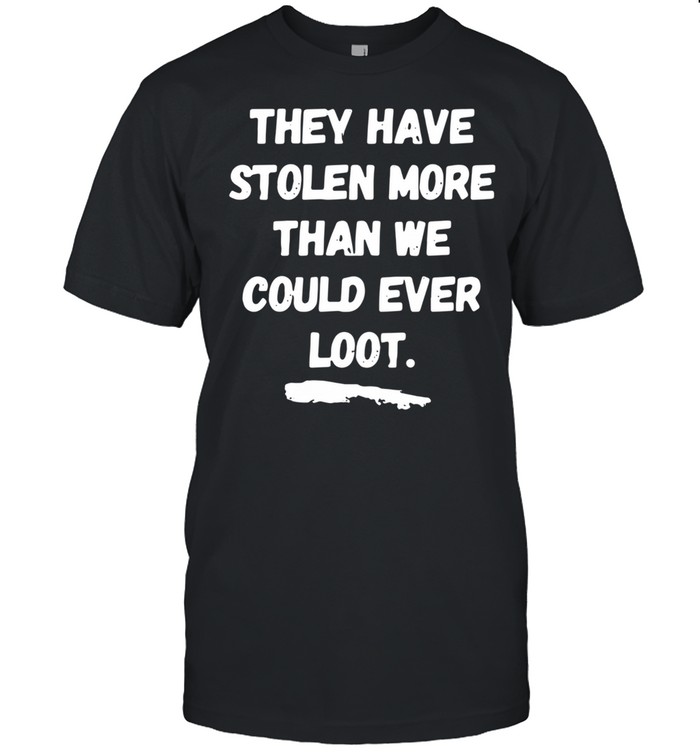 They Have Stolen More Than We Could Ever Loot shirt