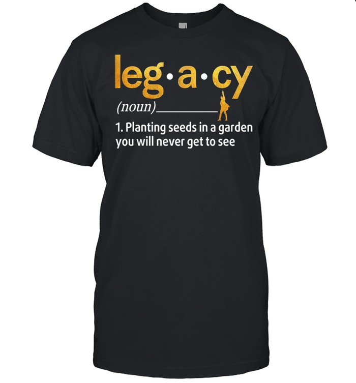 Legacy planting seeds in a garden you will never get to see shirt