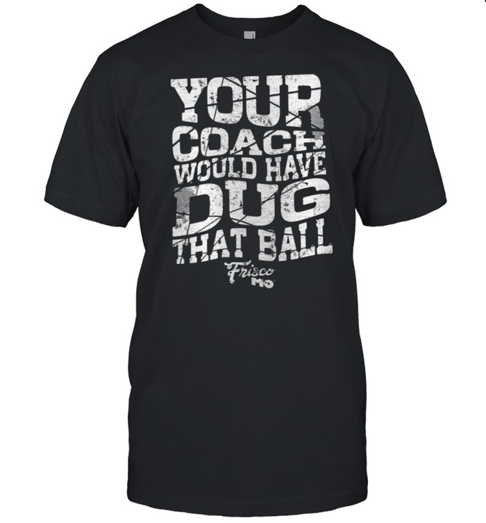 Your Coach Would Have Dug That Ball shirt