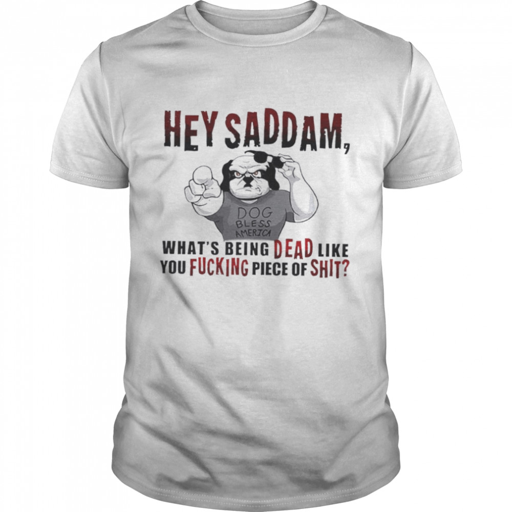 Hey Saddam what’s being dead like you fucking piece shirt