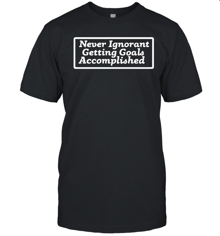 Never Ignorant Getting Goals Accomplished T Shirt