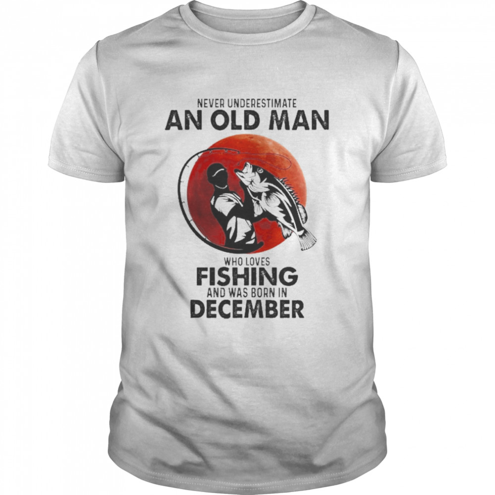 Never Underestimate An Old Man Who Loves Fishing And Was Born In December Shirt