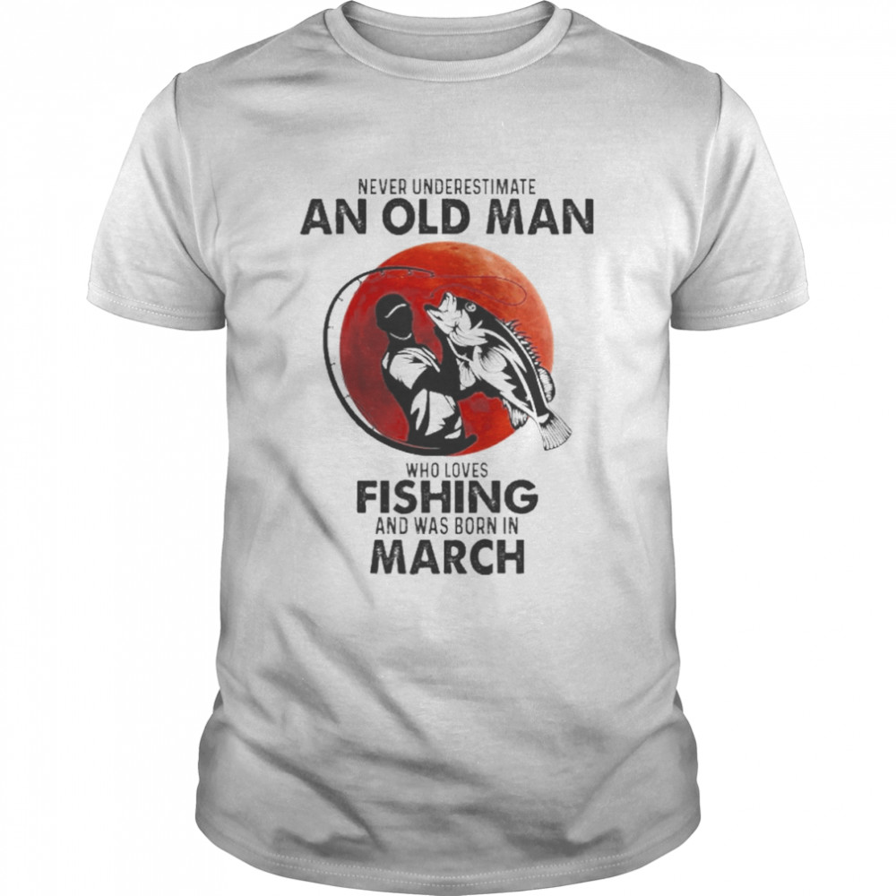 Never Underestimate An Old Man Who Loves Fishing And Was Born In March Shirt