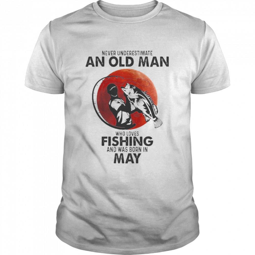 Never Underestimate An Old Man Who Loves Fishing And Was Born In May Shirt