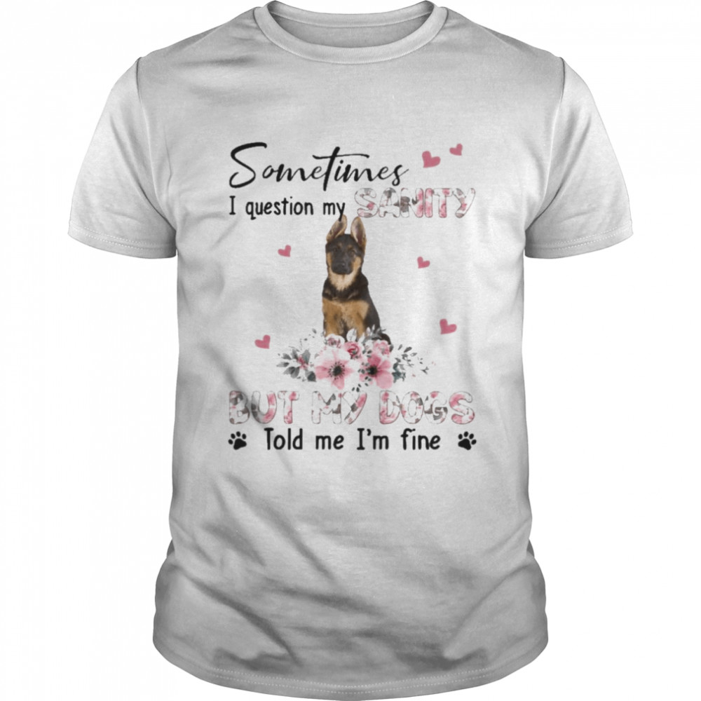 German Shepherd sometimes I question my sanity but my dogs told me I’m fine shirt