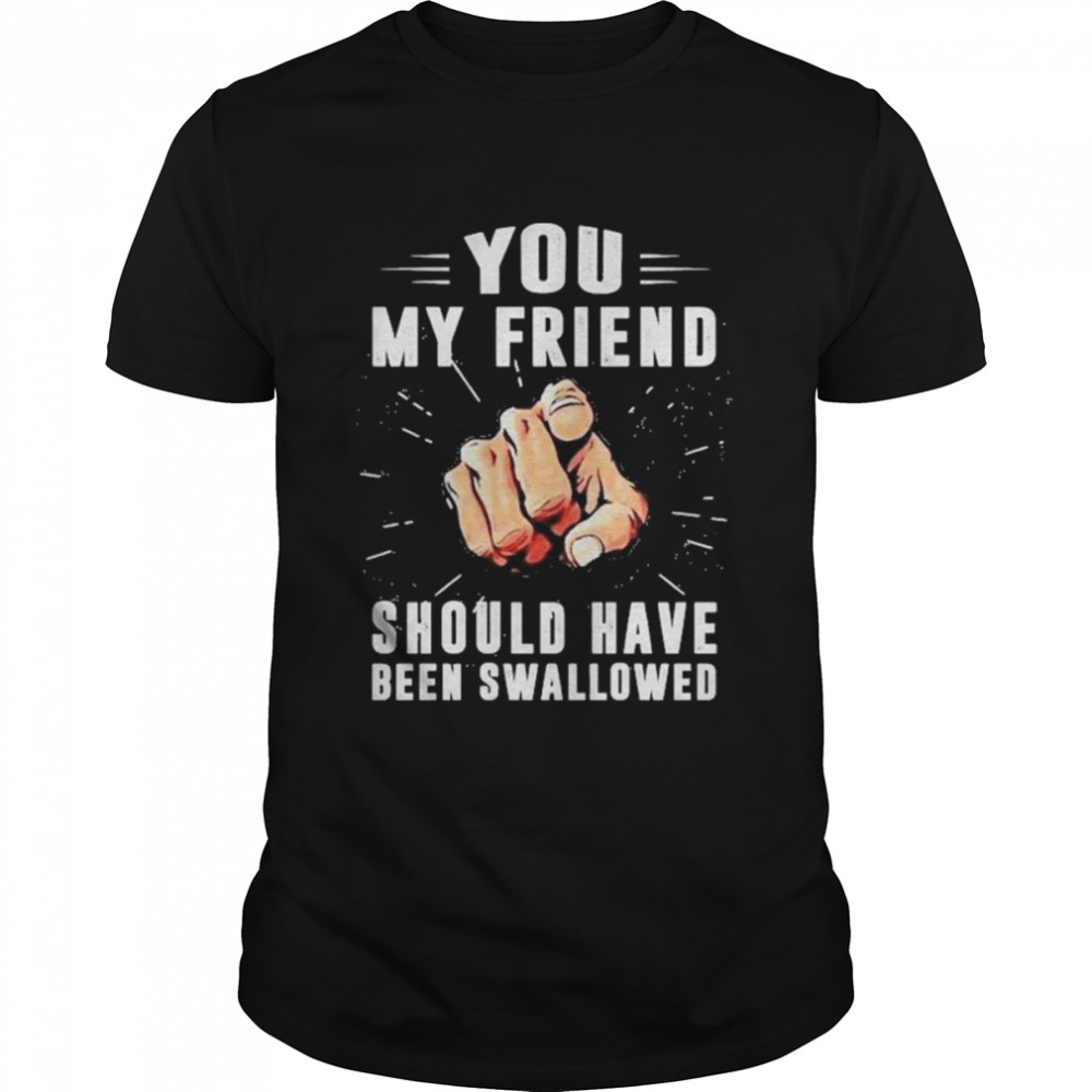 Hand You my friend should have been swallowed shirt